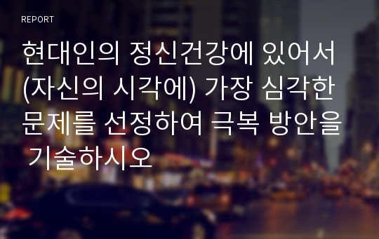 현대인의 정신건강에 있어서 (자신의 시각에) 가장 심각한 문제를 선정하여 극복 방안을 기술하시오