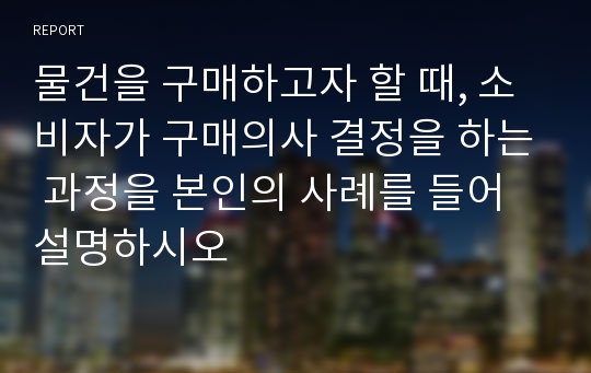 물건을 구매하고자 할 때, 소비자가 구매의사 결정을 하는 과정을 본인의 사례를 들어 설명하시오