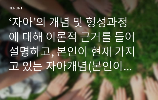 ‘자아’의 개념 및 형성과정에 대해 이론적 근거를 들어 설명하고, 본인이 현재 가지고 있는 자아개념(본인이 어떤 사람인지)