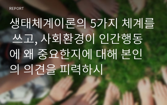 생태체계이론의 5가지 체계를 쓰고, 사회환경이 인간행동에 왜 중요한지에 대해 본인의 의견을 피력하시