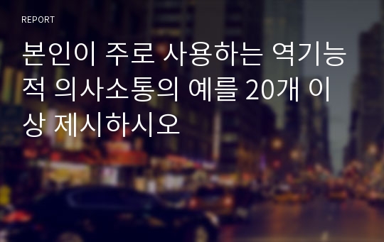 본인이 주로 사용하는 역기능적 의사소통의 예를 20개 이상 제시하시오