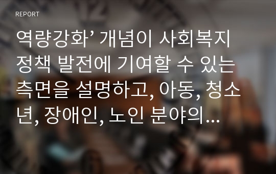 역량강화’ 개념이 사회복지정책 발전에 기여할 수 있는 측면을 설명하고, 아동, 청소년, 장애인, 노인 분야의 구체적 정책 사례