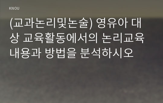 (교과논리및논술) 영유아 대상 교육활동에서의 논리교육 내용과 방법을 분석하시오