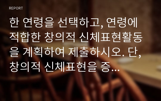 한 연령을 선택하고, 연령에 적합한 창의적 신체표현활동을 계획하여 제출하시오. 단, 창의적 신체표현을 증진시킬 수 있도록 도입, 전개, 마무리의 활동