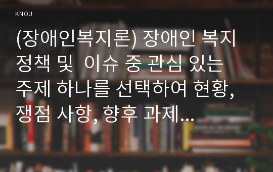 (장애인복지론) 장애인 복지 정책 및  이슈 중 관심 있는 주제 하나를 선택하여 현황, 쟁점 사항, 향후 과제 등을 작성