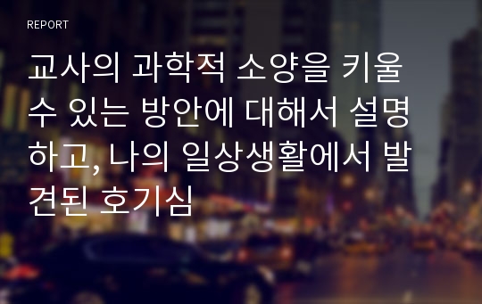 교사의 과학적 소양을 키울 수 있는 방안에 대해서 설명하고, 나의 일상생활에서 발견된 호기심