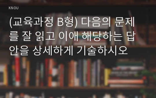 (교육과정 B형) 다음의 문제를 잘 읽고 이애 해당하는 답안을 상세하게 기술하시오