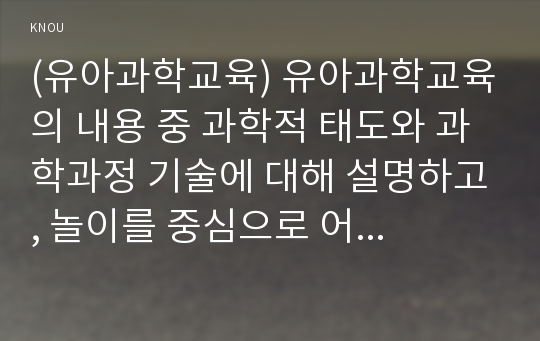 (유아과학교육) 유아과학교육의 내용 중 과학적 태도와 과학과정 기술에 대해 설명하고, 놀이를 중심으로 어떻게 이러한 부분을 지도