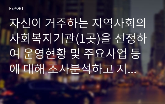 자신이 거주하는 지역사회의 사회복지기관(1곳)을 선정하여 운영현황 및 주요사업 등에 대해 조사분석하고 지역사회