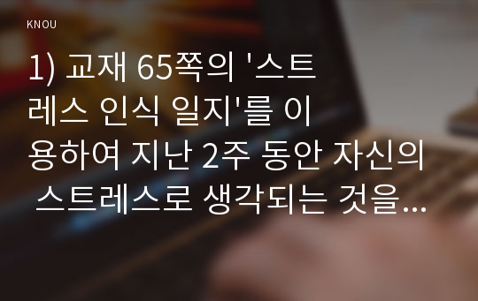 1) 교재 65쪽의 &#039;스트레스 인식 일지&#039;를 이용하여 지난 2주 동안 자신의 스트레스로 생각되는 것을 빠짐없이 가능한 모두 기록하시오.  2) 위 1)의 작성과정을 통해 자신이 발견한 내용이나 특성을 모두 기술하시오.  3. 위 1), 2)를 토대로 자신에게 가장 유용할 것으로 판단되는 스트레스관리 방법과 이유를 쓰시오.