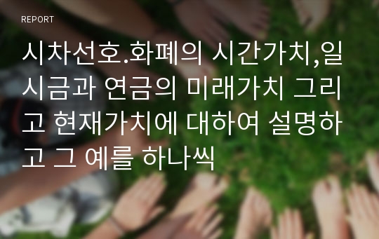 시차선호.화폐의 시간가치,일시금과 연금의 미래가치 그리고 현재가치에 대하여 설명하고 그 예를 하나씩