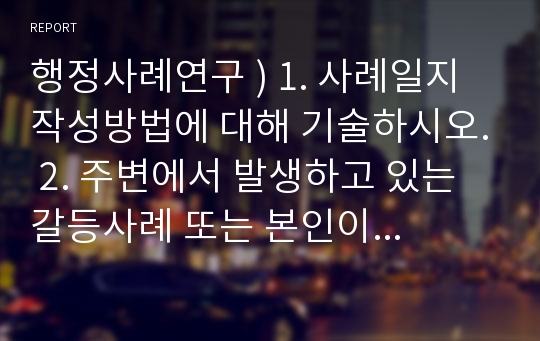 행정사례연구 ) 1. 사례일지작성방법에 대해 기술하시오. 2. 주변에서 발생하고 있는 갈등사례 또는 본인이 관심있는 갈등사례를 선택하여 일지작성방법에 기준하여 작성.