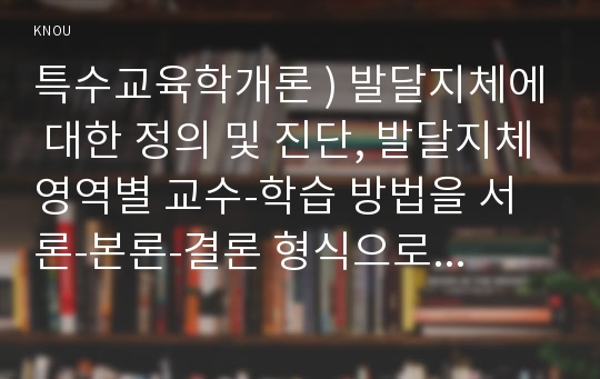 특수교육학개론 ) 발달지체에 대한 정의 및 진단, 발달지체영역별 교수-학습 방법을 서론-본론-결론 형식으로 기술하시오