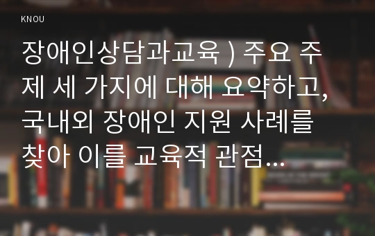 장애인상담과교육 ) 주요 주제 세 가지에 대해 요약하고, 국내외 장애인 지원 사례를 찾아 이를 교육적 관점에서 분석하시오