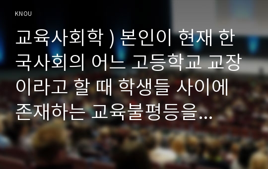 교육사회학 ) 본인이 현재 한국사회의 어느 고등학교 교장이라고 할 때 학생들 사이에 존재하는 교육불평등을 파악하고 이를 개선하는 방안을 세 가지만 제시하시오