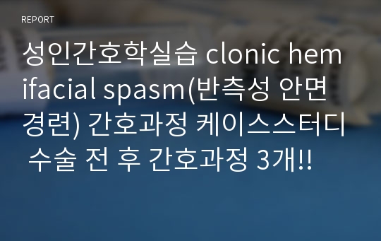 성인간호학실습 clonic hemifacial spasm(반측성 안면경련) 간호과정 케이스스터디 수술 전 후 간호과정 3개!!