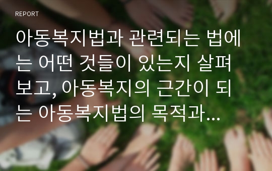 아동복지법과 관련되는 법에는 어떤 것들이 있는지 살펴보고, 아동복지의 근간이 되는 아동복지법의 목적과 기본이념에 대해 쓰시오