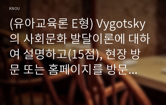 (유아교육론 E형) Vygotsky의 사회문화 발달이론에 대하여 설명하고(15점), 현장 방문 또는 홈페이지를 방문한 유아교육기관에