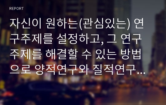 자신이 원하는(관심있는) 연구주제를 설정하고, 그 연구주제를 해결할 수 있는 방법으로 양적연구와 질적연구 중 어느 방법