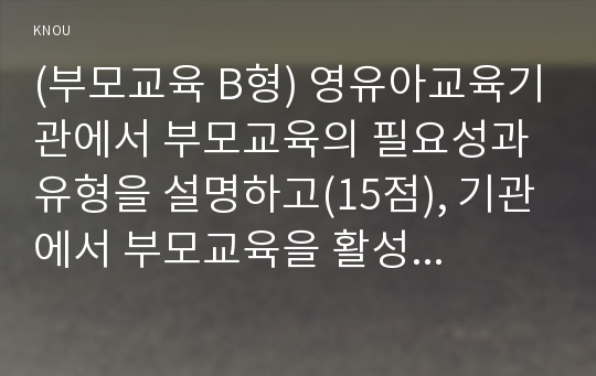 (부모교육 B형) 영유아교육기관에서 부모교육의 필요성과 유형을 설명하고(15점), 기관에서 부모교육을 활성화 할 수 있는 방안을 모색