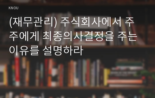 (재무관리) 주식회사에서 주주에게 최종의사결정을 주는 이유를 설명하라