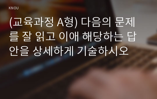 (교육과정 A형) 다음의 문제를 잘 읽고 이애 해당하는 답안을 상세하게 기술하시오