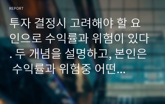 투자 결정시 고려해야 할 요인으로 수익률과 위험이 있다. 두 개념을 설명하고, 본인은 수익률과 위험중 어떤 쪽을