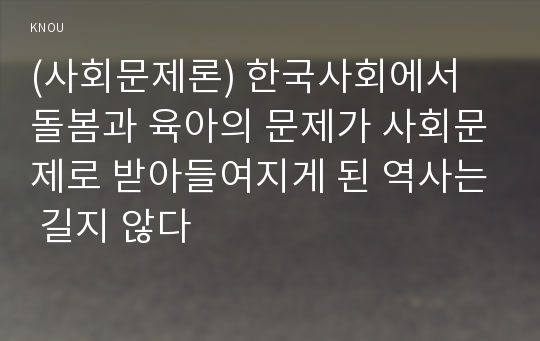 (사회문제론) 한국사회에서 돌봄과 육아의 문제가 사회문제로 받아들여지게 된 역사는 길지 않다