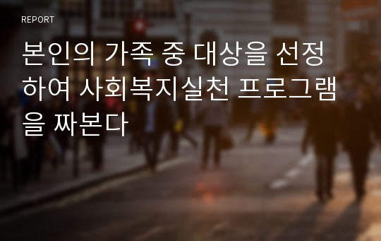 본인의 가족 중 대상을 선정하여 사회복지실천 프로그램을 짜본다