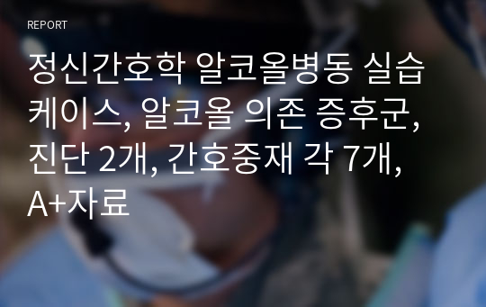 정신간호학 알코올병동 실습 케이스, 알코올 의존 증후군, 진단 2개, 간호중재 각 7개, A+자료