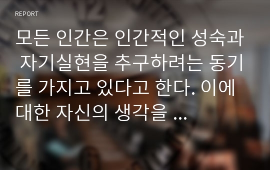 모든 인간은 인간적인 성숙과 자기실현을 추구하려는 동기를 가지고 있다고 한다. 이에 대한 자신의 생각을  작성하시오