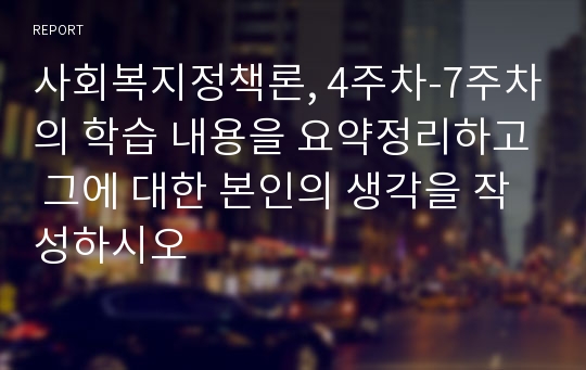 사회복지정책론, 4주차-7주차의 학습 내용을 요약정리하고 그에 대한 본인의 생각을 작성하시오