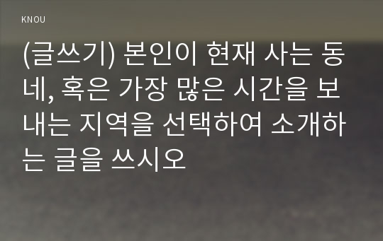 (글쓰기) 본인이 현재 사는 동네, 혹은 가장 많은 시간을 보내는 지역을 선택하여 소개하는 글을 쓰시오