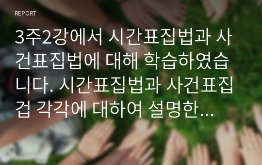 3주2강에서 시간표집법과 사건표집법에 대해 학습하였습니다. 시간표집법과 사건표집겁 각각에 대하여 설명한 후, 두 관찰법을 비교분석하여 설명하여 주세요.