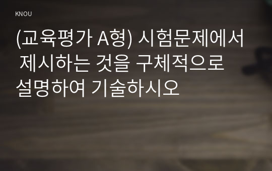 (교육평가 A형) 시험문제에서 제시하는 것을 구체적으로 설명하여 기술하시오