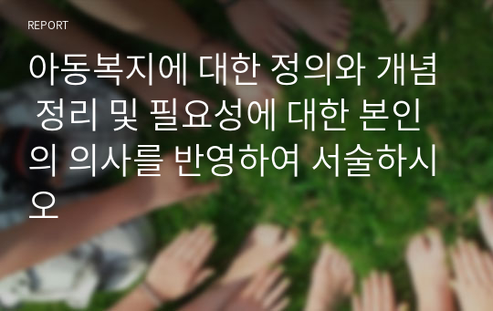 아동복지에 대한 정의와 개념 정리 및 필요성에 대한 본인의 의사를 반영하여 서술하시오