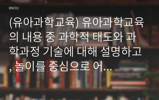 (유아과학교육) 유아과학교육의 내용 중 과학적 태도와 과학과정 기술에 대해 설명하고, 놀이를 중심으로 어떻게 이러한 부분을 지도