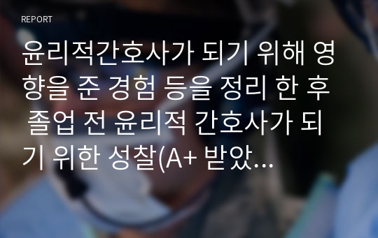 윤리적간호사가 되기 위해 영향을 준 경험 등을 정리 한 후 졸업 전 윤리적 간호사가 되기 위한 성찰(A+ 받았어용)