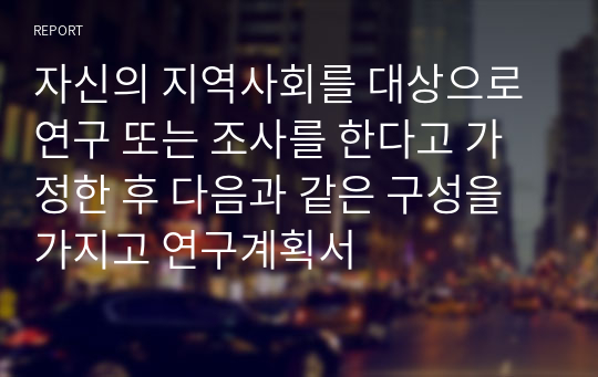 자신의 지역사회를 대상으로 연구 또는 조사를 한다고 가정한 후 다음과 같은 구성을 가지고 연구계획서