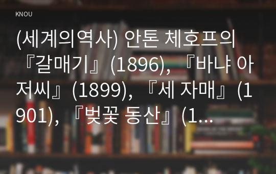 (세계의역사) 안톤 체호프의 『갈매기』(1896), 『바냐 아저씨』(1899), 『세 자매』(1901), 『벚꽃 동산』(1903) 중 한 작품을 골라서 읽고 독자적으로 분석하여 글을 작성하시오.