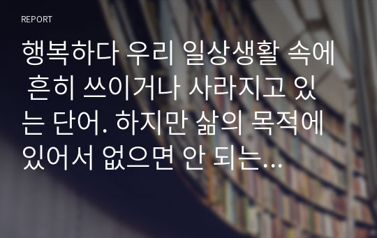 행복하다 우리 일상생활 속에 흔히 쓰이거나 사라지고 있는 단어. 하지만 삶의 목적에 있어서 없으면 안 되는 단어인 행복, 그 행복의 중요성은 현대사회에 있어서 필수적인 존재가 되었다고 할 수 있다. 행복의 조건에 대해 알아보자