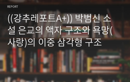 ((강추레포트A+)) 박범신 소설 은교의 액자 구조와 욕망(사랑)의 이중 삼각형 구조