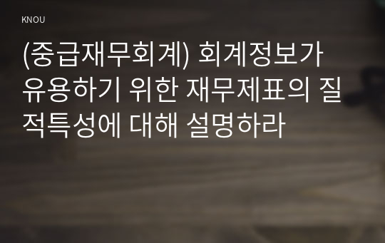 (중급재무회계) 회계정보가 유용하기 위한 재무제표의 질적특성에 대해 설명하라