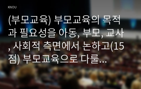 (부모교육) 부모교육의 목적과 필요성을 아동, 부모, 교사, 사회적 측면에서 논하고(15점) 부모교육으로 다룰 수 있는 주요 내용