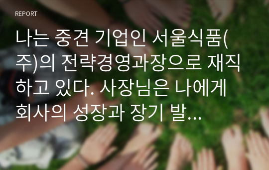 나는 중견 기업인 서울식품(주)의 전략경영과장으로 재직하고 있다. 사장님은 나에게 회사의 성장과 장기 발전을 위하여 새로운 제품개발