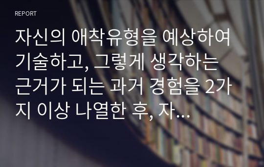 자신의 애착유형을 예상하여 기술하고, 그렇게 생각하는 근거가 되는 과거 경험을 2가지 이상 나열한 후, 자신의 애착유형이 현재의 대인관계에 영향을 미치는 부분을 예(2가지 이상)를 들어 제시하시오.