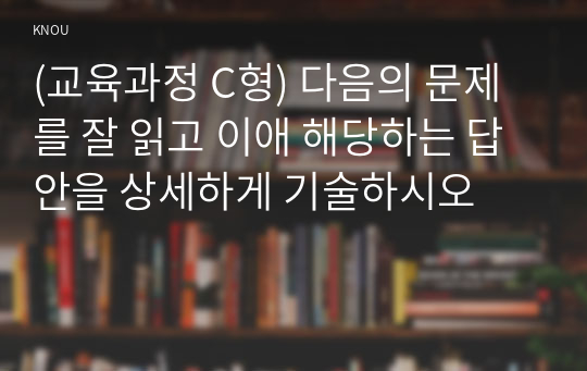 (교육과정 C형) 다음의 문제를 잘 읽고 이애 해당하는 답안을 상세하게 기술하시오