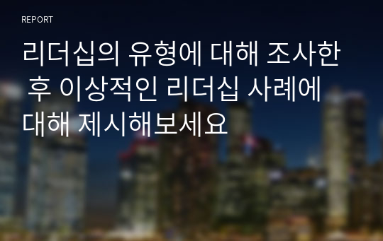 리더십의 유형에 대해 조사한 후 이상적인 리더십 사례에 대해 제시해보세요