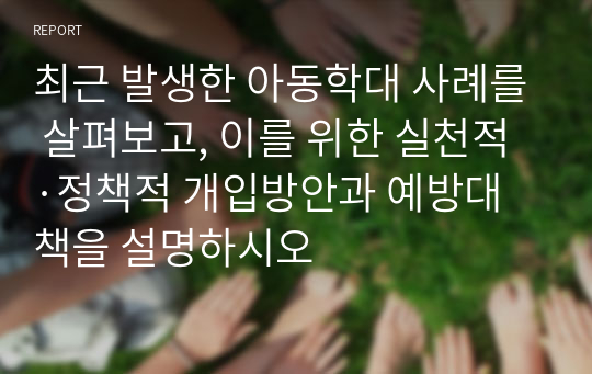 최근 발생한 아동학대 사례를 살펴보고, 이를 위한 실천적·정책적 개입방안과 예방대책을 설명하시오