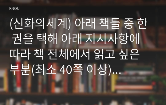 (신화의세계) 아래 책들 중 한 권을 택해 아래 지시사항에 따라 책 전체에서 읽고 싶은 부분(최소 40쪽 이상)을 정해